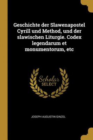 Könyv Geschichte Der Slawenapostel Cyrill Und Method, Und Der Slawischen Liturgie. Codex Legendarum Et Monumentorum, Etc Joseph Augustin Ginzel