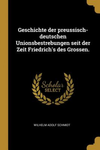 Könyv Geschichte Der Preussisch-Deutschen Unionsbestrebungen Seit Der Zeit Friedrich's Des Grossen. Wilhelm Adolf Schmidt