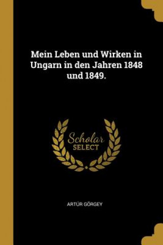 Carte Mein Leben Und Wirken in Ungarn in Den Jahren 1848 Und 1849. Artur Gorgey