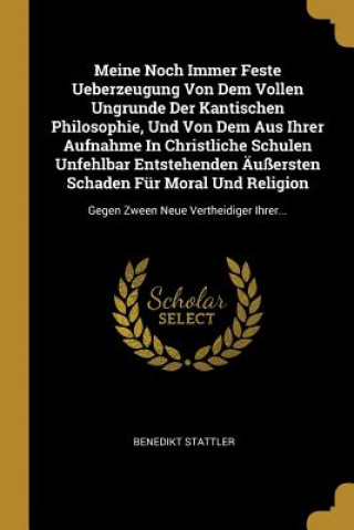 Книга Meine Noch Immer Feste Ueberzeugung Von Dem Vollen Ungrunde Der Kantischen Philosophie, Und Von Dem Aus Ihrer Aufnahme in Christliche Schulen Unfehlba Benedikt Stattler