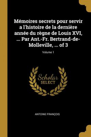 Könyv Mémoires secrets pour servir a l'histoire de la derni?re année du r?gne de Louis XVI, ... Par Ant.-Fr. Bertrand-de-Molleville, ... of 3; Volume 1 Antoine Francois