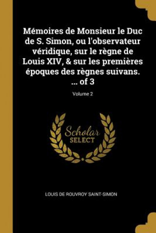 Książka Mémoires de Monsieur le Duc de S. Simon, ou l'observateur véridique, sur le r?gne de Louis XIV, & sur les premi?res époques des r?gnes suivans. ... of Louis De Rouvroy Saint-Simon