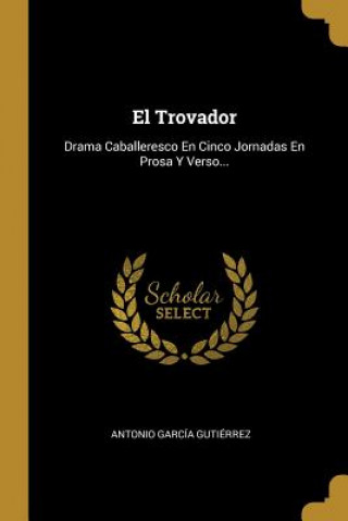Carte El Trovador: Drama Caballeresco En Cinco Jornadas En Prosa Y Verso... Antonio Garcia Gutierrez