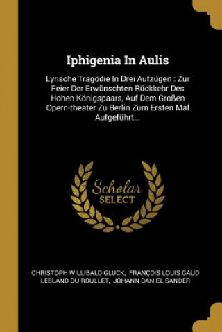 Kniha Iphigenia in Aulis: Lyrische Tragödie in Drei Aufzügen: Zur Feier Der Erwünschten Rückkehr Des Hohen Königspaars, Auf Dem Großen Opern-The Christoph Willibald Gluck