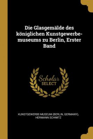 Kniha Die Glasgemälde Des Königlichen Kunstgewerbe-Museums Zu Berlin, Erster Band Kunstgewerbe-Museum (Berlin