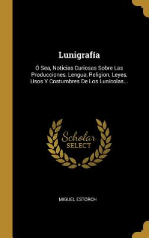 Kniha Lunigrafía: Ó Sea, Noticias Curiosas Sobre Las Producciones, Lengua, Religion, Leyes, Usos Y Costumbres De Los Lunícolas... Miguel Estorch