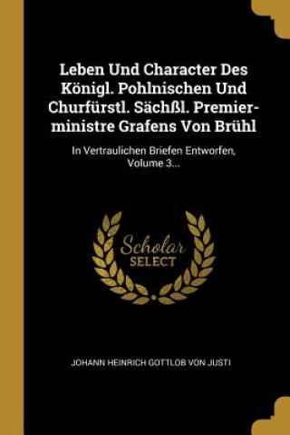 Buch Leben Und Character Des Königl. Pohlnischen Und Churfürstl. Sächßl. Premier-Ministre Grafens Von Brühl: In Vertraulichen Briefen Entworfen, Volume 3.. Johann Heinrich Gottlob Von Justi