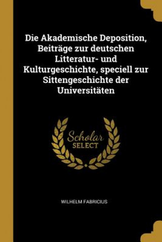 Carte Die Akademische Deposition, Beiträge Zur Deutschen Litteratur- Und Kulturgeschichte, Speciell Zur Sittengeschichte Der Universitäten Wilhelm Fabricius