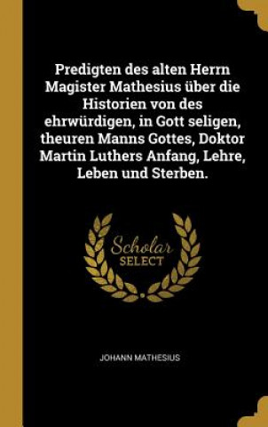 Kniha Predigten Des Alten Herrn Magister Mathesius Über Die Historien Von Des Ehrwürdigen, in Gott Seligen, Theuren Manns Gottes, Doktor Martin Luthers Anfa Johann Mathesius