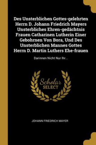 Kniha Des Unsterblichen Gottes-Gelehrten Herrn D. Johann Friedrich Mayers Unsterbliches Ehren-Gedächtnis Frauen Catharinen Lutherin Einer Gebohrnen Von Bora Johann Friedrich Mayer