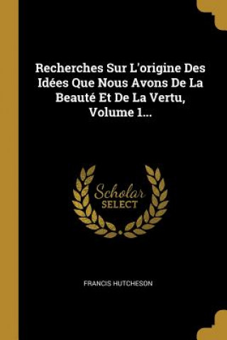 Könyv Recherches Sur L'origine Des Idées Que Nous Avons De La Beauté Et De La Vertu, Volume 1... Francis Hutcheson