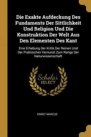 Książka Die Exakte Aufdeckung Des Fundaments Der Sittlichkeit Und Religion Und Die Konstruktion Der Welt Aus Den Elementen Des Kant: Eine Erhebung Der Kritik Ernst Marcus