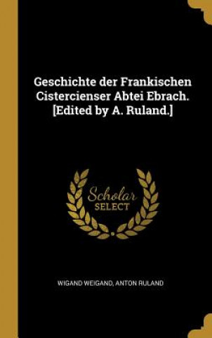 Kniha Geschichte Der Frankischen Cistercienser Abtei Ebrach. [edited by A. Ruland.] Wigand Weigand