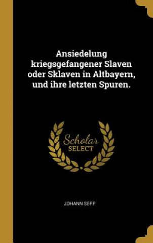 Könyv Ansiedelung Kriegsgefangener Slaven Oder Sklaven in Altbayern, Und Ihre Letzten Spuren. Johann Sepp