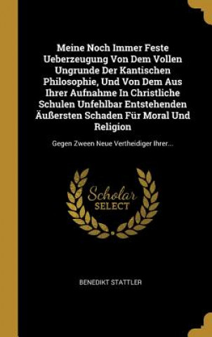 Kniha Meine Noch Immer Feste Ueberzeugung Von Dem Vollen Ungrunde Der Kantischen Philosophie, Und Von Dem Aus Ihrer Aufnahme in Christliche Schulen Unfehlba Benedikt Stattler