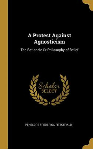 Carte A Protest Against Agnosticism: The Rationale Or Philosophy of Belief Penelope Frederica Fitzgerald