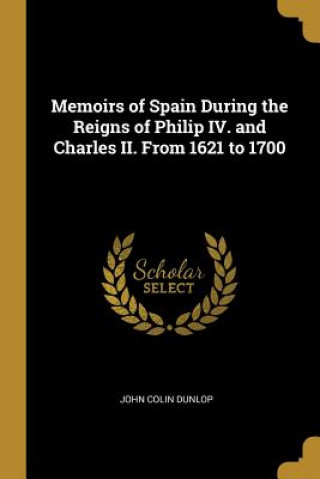 Kniha Memoirs of Spain During the Reigns of Philip IV. and Charles II. From 1621 to 1700 John Colin Dunlop