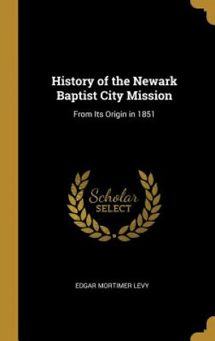 Carte History of the Newark Baptist City Mission: From Its Origin in 1851 Edgar Mortimer Levy