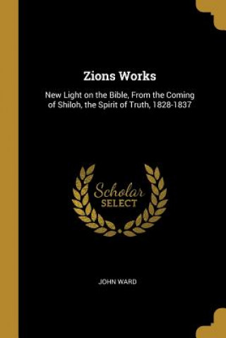 Książka Zions Works: New Light on the Bible, From the Coming of Shiloh, the Spirit of Truth, 1828-1837 John Ward