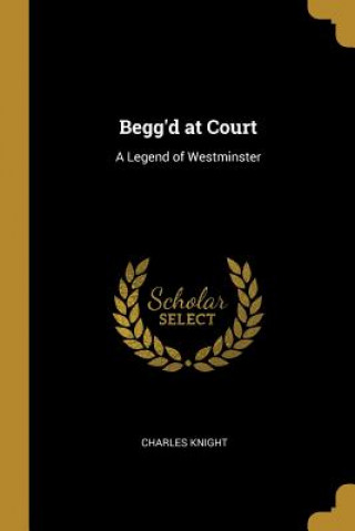 Könyv Begg'd at Court: A Legend of Westminster Charles Knight