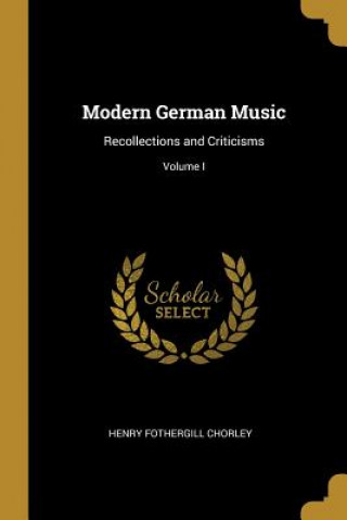 Carte Modern German Music: Recollections and Criticisms; Volume I Henry Fothergill Chorley