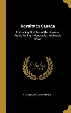 Carte Royalty in Canada: Embracing Sketches of the House of Argyll, the Right Honorable the Marquis of Lor Charles Richard Tuttle