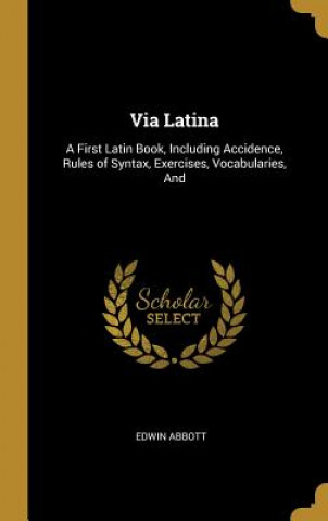 Kniha Via Latina: A First Latin Book, Including Accidence, Rules of Syntax, Exercises, Vocabularies, And Edwin Abbott