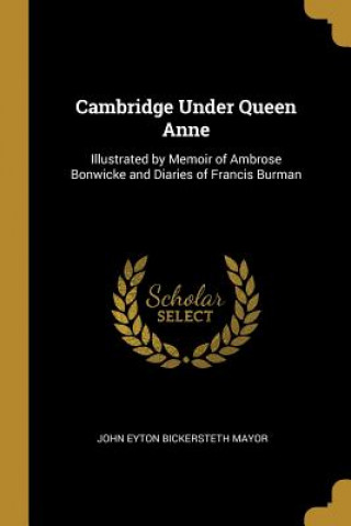 Knjiga Cambridge Under Queen Anne: Illustrated by Memoir of Ambrose Bonwicke and Diaries of Francis Burman John Eyton Bickersteth Mayor