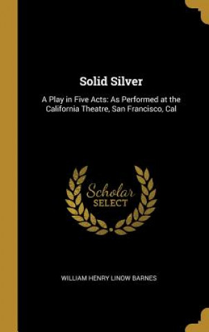 Książka Solid Silver: A Play in Five Acts: As Performed at the California Theatre, San Francisco, Cal William Henry Linow Barnes