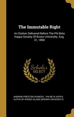 Carte The Immutable Right: An Oration Delivered Before The Phi Beta Kappa Society Of Brown University, Aug. 31, 1858 Andrew Preston Peabody