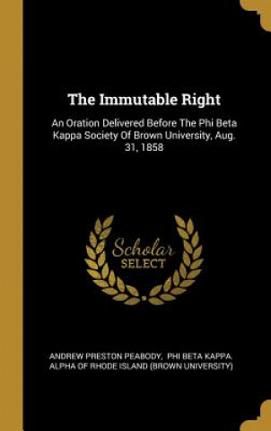 Knjiga The Immutable Right: An Oration Delivered Before The Phi Beta Kappa Society Of Brown University, Aug. 31, 1858 Andrew Preston Peabody