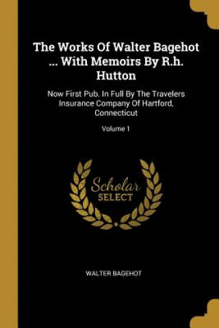 Kniha The Works Of Walter Bagehot ... With Memoirs By R.h. Hutton: Now First Pub. In Full By The Travelers Insurance Company Of Hartford, Connecticut; Volum Walter Bagehot
