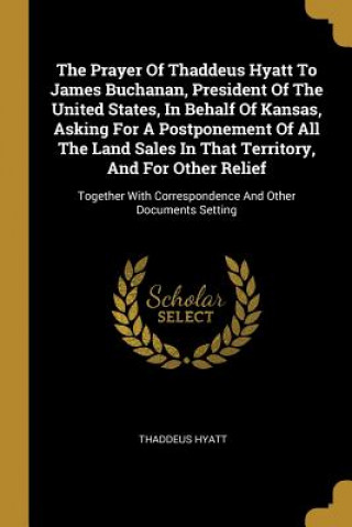 Buch The Prayer Of Thaddeus Hyatt To James Buchanan, President Of The United States, In Behalf Of Kansas, Asking For A Postponement Of All The Land Sales I Thaddeus Hyatt