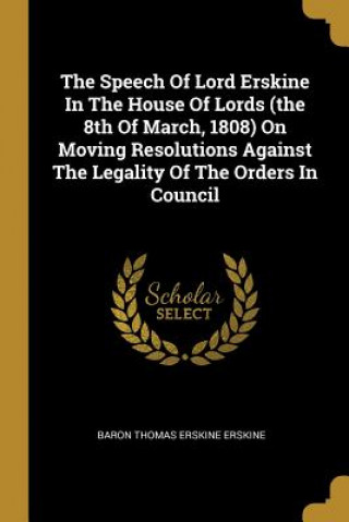 Könyv The Speech Of Lord Erskine In The House Of Lords (the 8th Of March, 1808) On Moving Resolutions Against The Legality Of The Orders In Council Baron Thomas Erskine Erskine