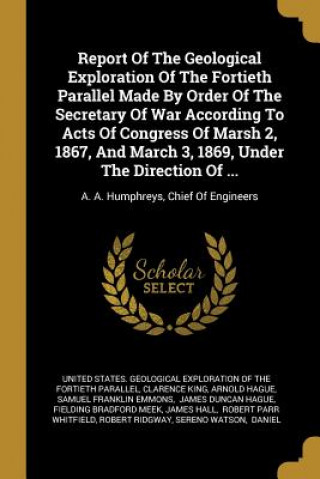 Книга Report Of The Geological Exploration Of The Fortieth Parallel Made By Order Of The Secretary Of War According To Acts Of Congress Of Marsh 2, 1867, An Clarence King