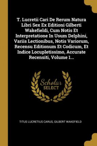 Kniha T. Lucretii Cari De Rerum Natura Libri Sex Ex Editioni Gilberti Wakefieldi, Cum Notis Et Interpretatione In Usum Delphini, Variis Lectionibus, Notis V Titus Lucretius Carus