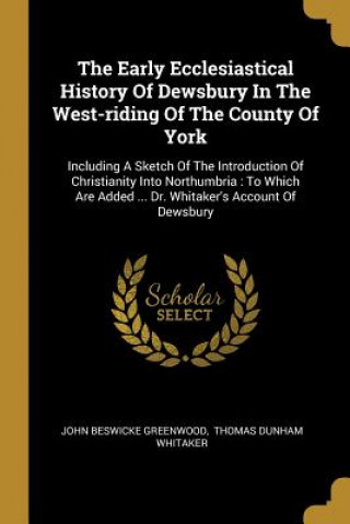 Carte The Early Ecclesiastical History Of Dewsbury In The West-riding Of The County Of York: Including A Sketch Of The Introduction Of Christianity Into Nor John Beswicke Greenwood