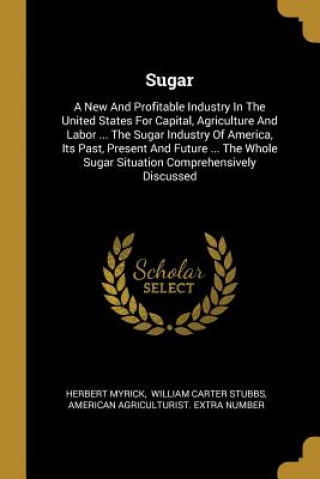 Könyv Sugar: A New And Profitable Industry In The United States For Capital, Agriculture And Labor ... The Sugar Industry Of Americ Herbert Myrick