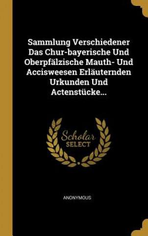 Książka Sammlung Verschiedener Das Chur-bayerische Und Oberpfälzische Mauth- Und Accisweesen Erläuternden Urkunden Und Actenstücke... 