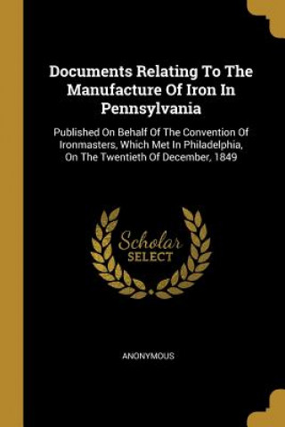 Carte Documents Relating To The Manufacture Of Iron In Pennsylvania: Published On Behalf Of The Convention Of Ironmasters, Which Met In Philadelphia, On The 