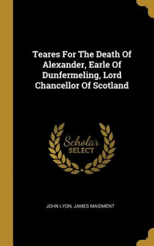 Kniha Teares For The Death Of Alexander, Earle Of Dunfermeling, Lord Chancellor Of Scotland John Lyon