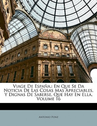 Livre Viage De Espa?a,: En Que Se Da Noticia De Las Cosas Mas Apreciables, Y Dignas De Saberse, Que Hay En Ella, Volume 16 Antonio Ponz