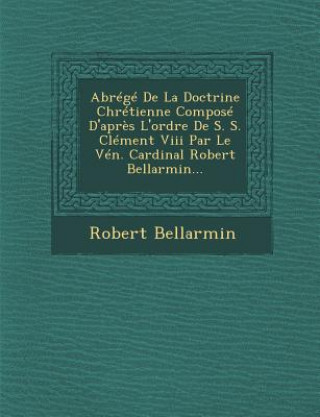 Kniha Abrege de la Doctrine Chretienne Compose D'Apres L'Ordre de S. S. Clement VIII Par Le Ven. Cardinal Robert Bellarmin... Robert Bellarmin