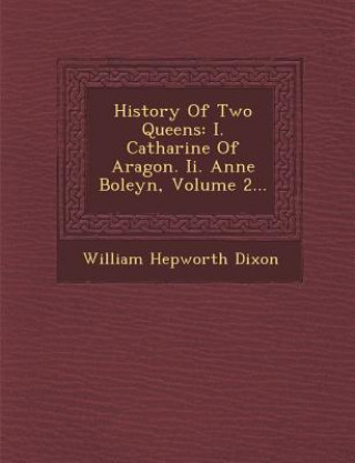 Book History of Two Queens: I. Catharine of Aragon. II. Anne Boleyn, Volume 2... William Hepworth Dixon