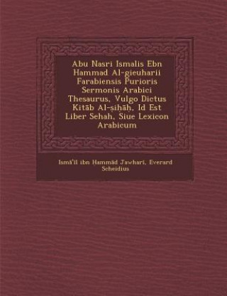 Kniha Abu Nasri Isma Lis Ebn Hammad Al-Gieuharii Farabiensis Purioris Sermonis Arabici Thesaurus, Vulgo Dictus Kit B Al- I , Id Est Liber Sehah, Siue Lexico Everard Scheidius