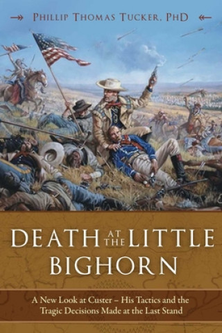 Carte Death at the Little Bighorn: A New Look at Custer, His Tactics, and the Tragic Decisions Made at the Last Stand Phillip Thomas Tucker