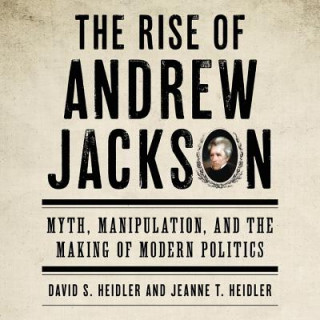 Audio The Rise of Andrew Jackson: Myth, Manipulation, and the Making of Modern Politics David S. Heidler