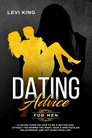 Kniha Dating Advice for Men: A Dating Guide on How to Be a Better Man, Attract the Women You Want, Have a Spectacular Relationship and Get More fro Levi King