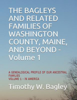 Kniha The Bagleys and Related Families of Washington County, Maine, and Beyond: A Genealogical Profile of Our Ancestral Families: Volume 1 - In America Timothy W. Bagley
