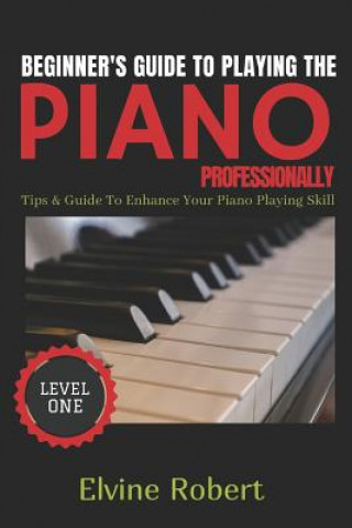 Kniha Beginner's Guide to Playing the Piano Professionally: Tips & Guide to Enhance Your Piano Playing Skill Elvine Robert